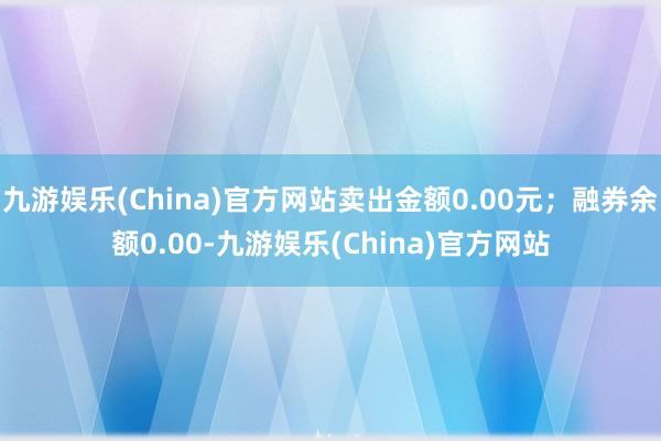 九游娱乐(China)官方网站卖出金额0.00元；融券余额0.00-九游娱乐(China)官方网站