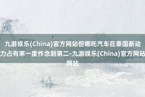 九游娱乐(China)官方网站但哪吒汽车在泰国新动力占有率一度作念到第二-九游娱乐(China)官方网站