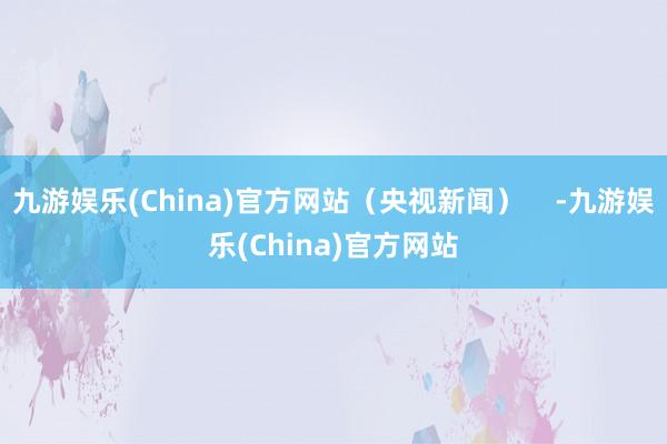 九游娱乐(China)官方网站（央视新闻）    -九游娱乐(China)官方网站