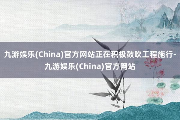 九游娱乐(China)官方网站正在积极鼓吹工程施行-九游娱乐(China)官方网站