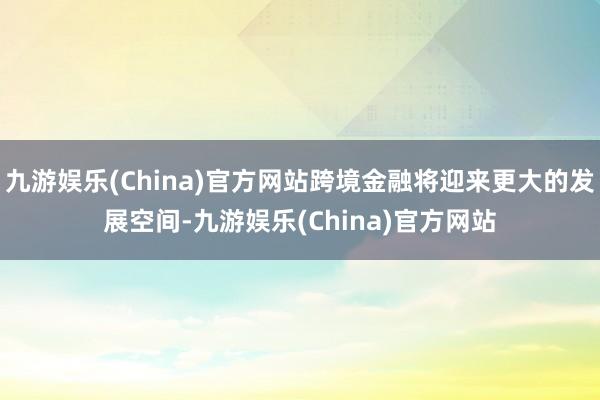 九游娱乐(China)官方网站跨境金融将迎来更大的发展空间-九游娱乐(China)官方网站