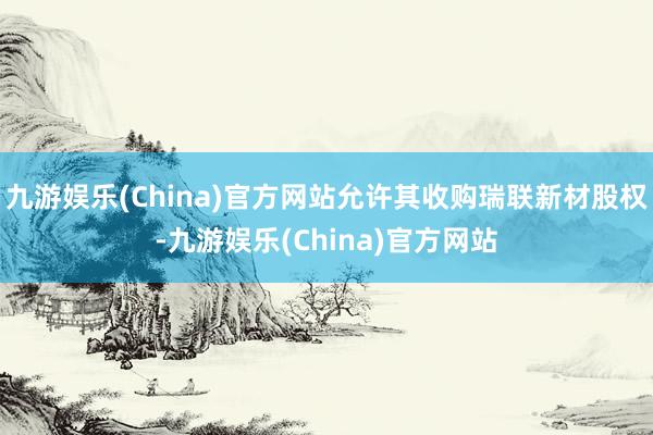 九游娱乐(China)官方网站允许其收购瑞联新材股权-九游娱乐(China)官方网站