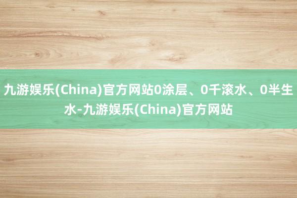 九游娱乐(China)官方网站0涂层、0千滚水、0半生水-九游娱乐(China)官方网站