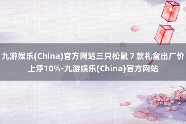 九游娱乐(China)官方网站三只松鼠７款礼盒出厂价上浮10%-九游娱乐(China)官方网站