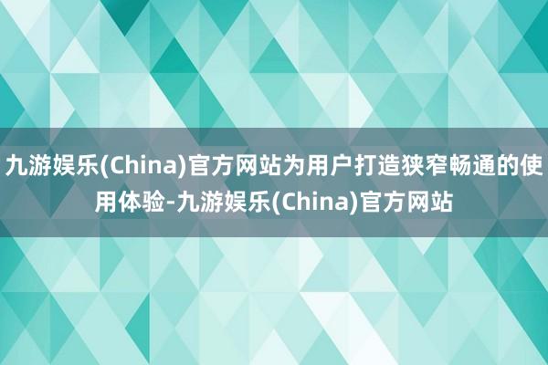 九游娱乐(China)官方网站为用户打造狭窄畅通的使用体验-九游娱乐(China)官方网站