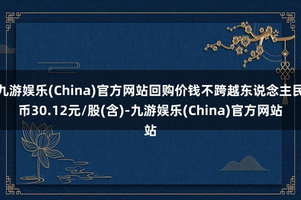 九游娱乐(China)官方网站回购价钱不跨越东说念主民币30.12元/股(含)-九游娱乐(China)官方网站