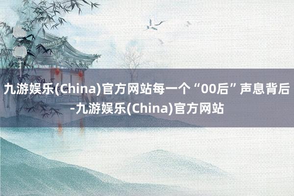 九游娱乐(China)官方网站每一个“00后”声息背后-九游娱乐(China)官方网站