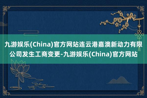 九游娱乐(China)官方网站连云港嘉澳新动力有限公司发生工商变更-九游娱乐(China)官方网站