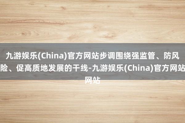 九游娱乐(China)官方网站步调围绕强监管、防风险、促高质地发展的干线-九游娱乐(China)官方网站