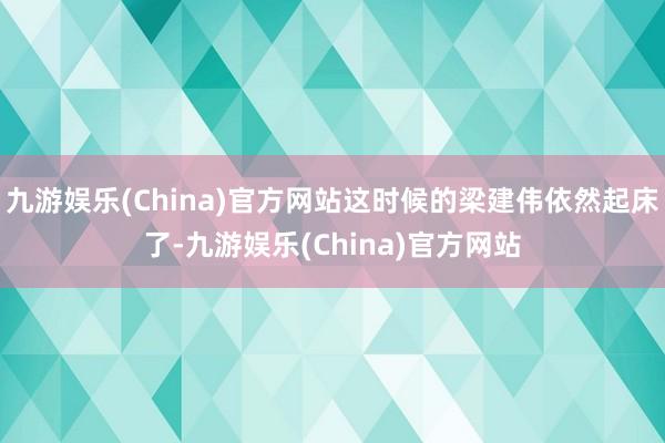 九游娱乐(China)官方网站这时候的梁建伟依然起床了-九游娱乐(China)官方网站