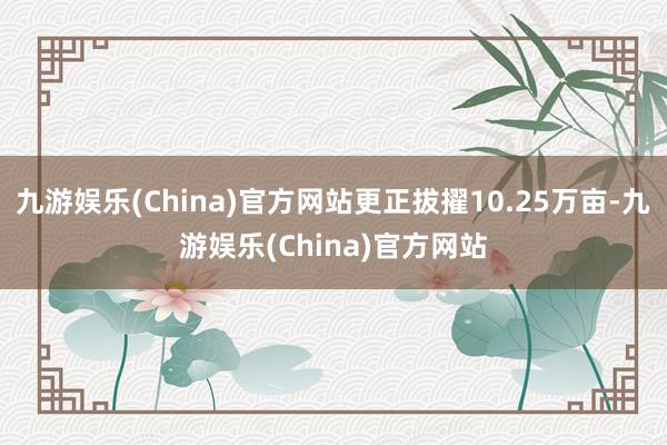 九游娱乐(China)官方网站更正拔擢10.25万亩-九游娱乐(China)官方网站