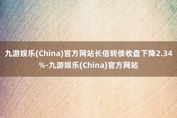 九游娱乐(China)官方网站长信转债收盘下降2.34%-九游娱乐(China)官方网站