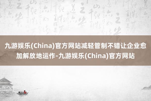 九游娱乐(China)官方网站减轻管制不错让企业愈加解放地运作-九游娱乐(China)官方网站