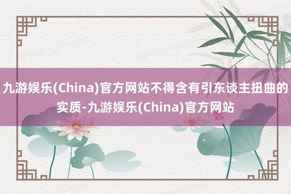 九游娱乐(China)官方网站不得含有引东谈主扭曲的实质-九游娱乐(China)官方网站