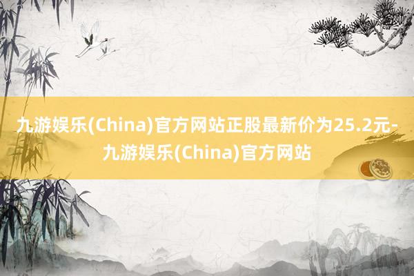 九游娱乐(China)官方网站正股最新价为25.2元-九游娱乐(China)官方网站