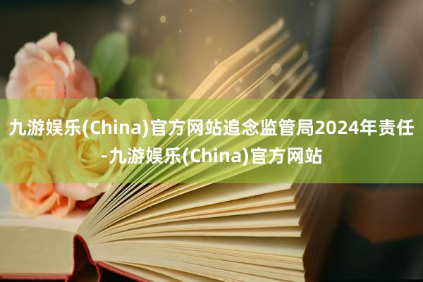 九游娱乐(China)官方网站追念监管局2024年责任-九游娱乐(China)官方网站