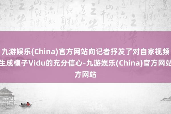 九游娱乐(China)官方网站向记者抒发了对自家视频生成模子Vidu的充分信心-九游娱乐(China)官方网站