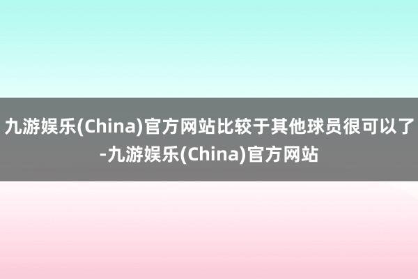 九游娱乐(China)官方网站比较于其他球员很可以了-九游娱乐(China)官方网站