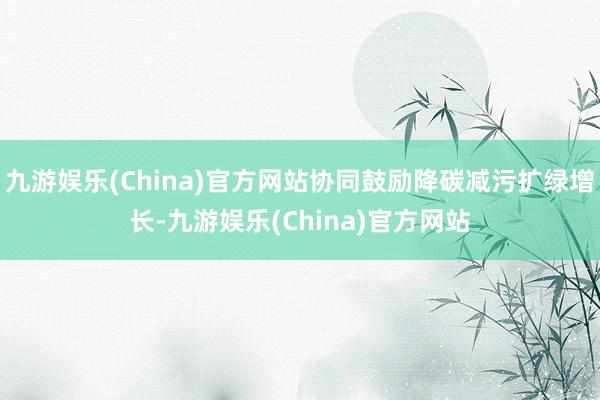 九游娱乐(China)官方网站协同鼓励降碳减污扩绿增长-九游娱乐(China)官方网站