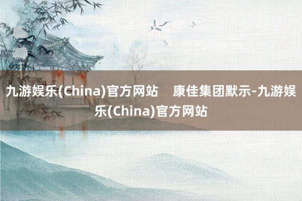 九游娱乐(China)官方网站    康佳集团默示-九游娱乐(China)官方网站