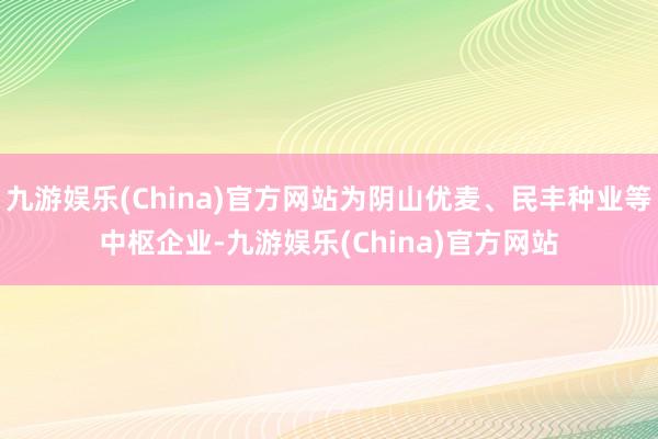 九游娱乐(China)官方网站为阴山优麦、民丰种业等中枢企业-九游娱乐(China)官方网站