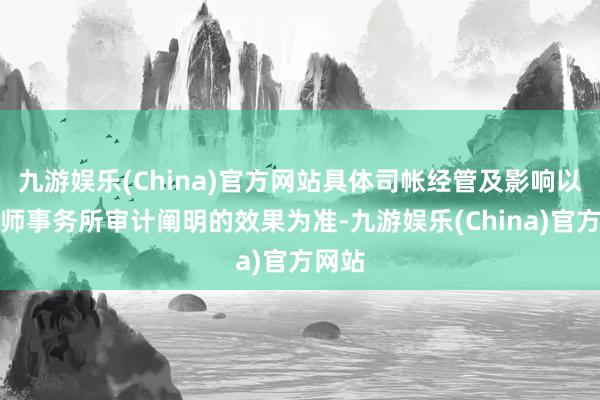 九游娱乐(China)官方网站具体司帐经管及影响以司帐师事务所审计阐明的效果为准-九游娱乐(China)官方网站