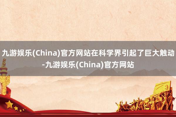 九游娱乐(China)官方网站在科学界引起了巨大触动-九游娱乐(China)官方网站