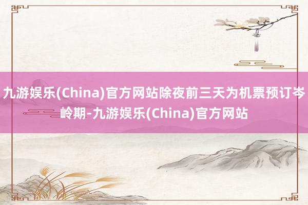 九游娱乐(China)官方网站除夜前三天为机票预订岑岭期-九游娱乐(China)官方网站