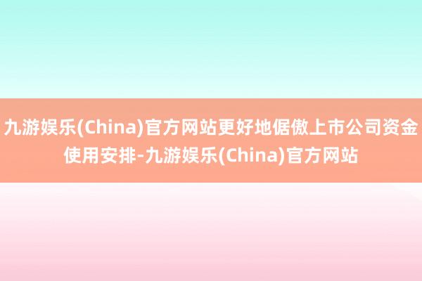 九游娱乐(China)官方网站更好地倨傲上市公司资金使用安排-九游娱乐(China)官方网站