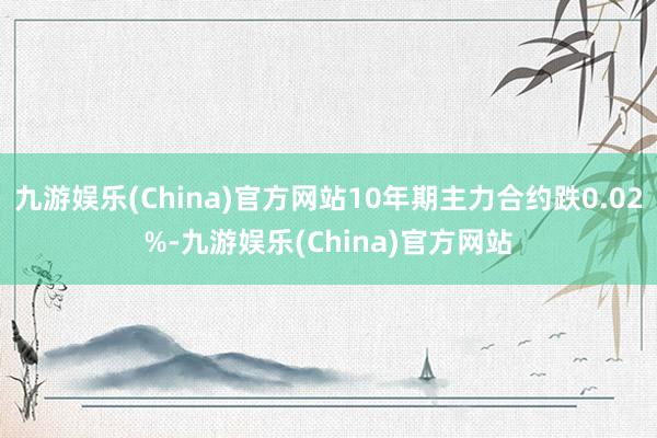 九游娱乐(China)官方网站10年期主力合约跌0.02%-九游娱乐(China)官方网站