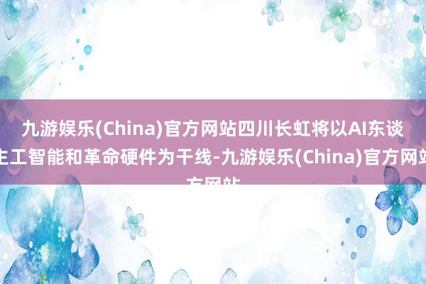 九游娱乐(China)官方网站四川长虹将以AI东谈主工智能和革命硬件为干线-九游娱乐(China)官方网站