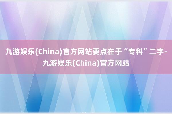 九游娱乐(China)官方网站要点在于“专科”二字-九游娱乐(China)官方网站