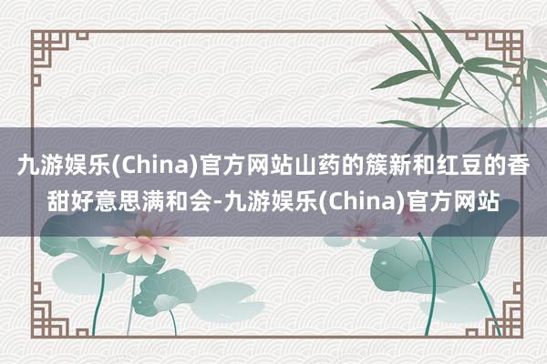 九游娱乐(China)官方网站山药的簇新和红豆的香甜好意思满和会-九游娱乐(China)官方网站