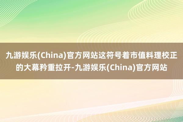 九游娱乐(China)官方网站这符号着市值料理校正的大幕矜重拉开-九游娱乐(China)官方网站