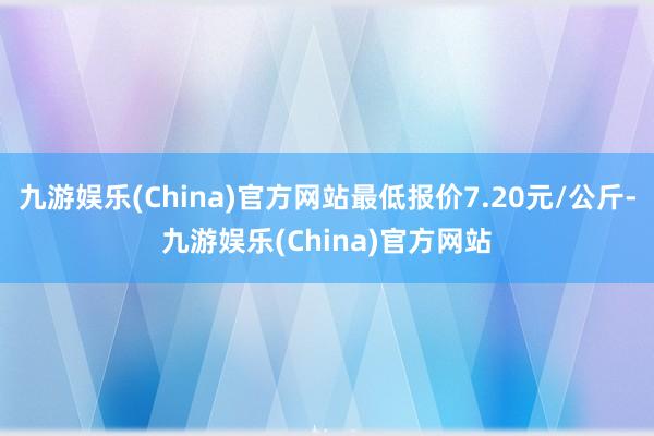 九游娱乐(China)官方网站最低报价7.20元/公斤-九游娱乐(China)官方网站