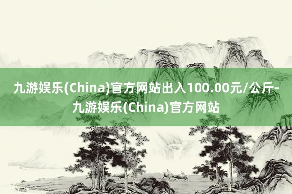 九游娱乐(China)官方网站出入100.00元/公斤-九游娱乐(China)官方网站