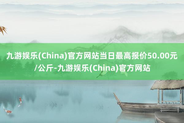 九游娱乐(China)官方网站当日最高报价50.00元/公斤-九游娱乐(China)官方网站