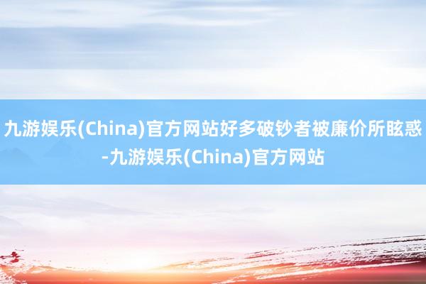 九游娱乐(China)官方网站好多破钞者被廉价所眩惑-九游娱乐(China)官方网站