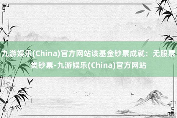 九游娱乐(China)官方网站该基金钞票成就：无股票类钞票-九游娱乐(China)官方网站