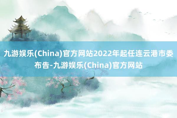 九游娱乐(China)官方网站2022年起任连云港市委布告-九游娱乐(China)官方网站