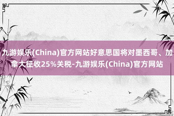 九游娱乐(China)官方网站好意思国将对墨西哥、加拿大征收25%关税-九游娱乐(China)官方网站