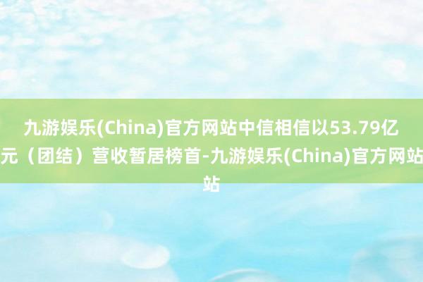 九游娱乐(China)官方网站中信相信以53.79亿元（团结）营收暂居榜首-九游娱乐(China)官方网站