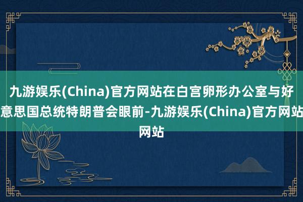 九游娱乐(China)官方网站在白宫卵形办公室与好意思国总统特朗普会眼前-九游娱乐(China)官方网站