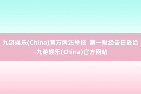 九游娱乐(China)官方网站举报  第一财经告白妥洽-九游娱乐(China)官方网站